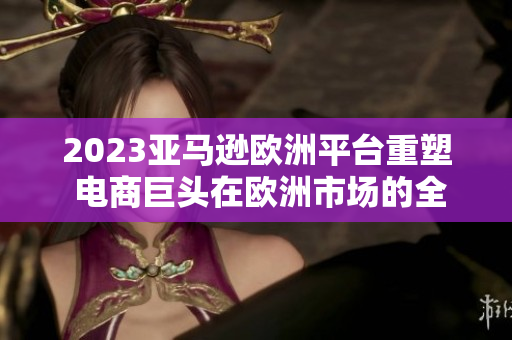 2023亚马逊欧洲平台重塑 电商巨头在欧洲市场的全新蜕变