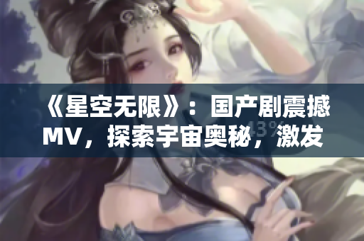 《星空无限》：国产剧震撼MV，探索宇宙奥秘，激发无限想象