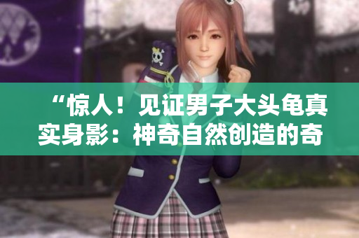 “惊人！见证男子大头龟真实身影：神奇自然创造的奇迹”