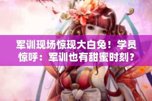 军训现场惊现大白兔！学员惊呼：军训也有甜蜜时刻？