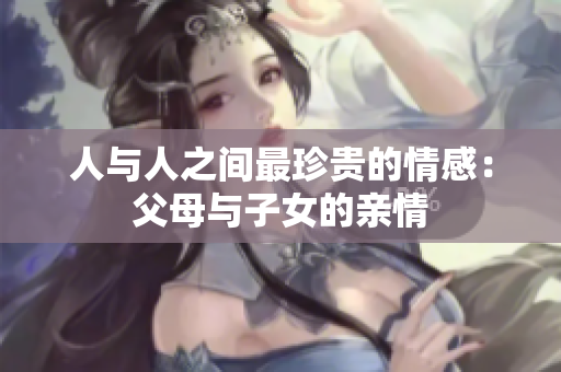 人与人之间最珍贵的情感：父母与子女的亲情