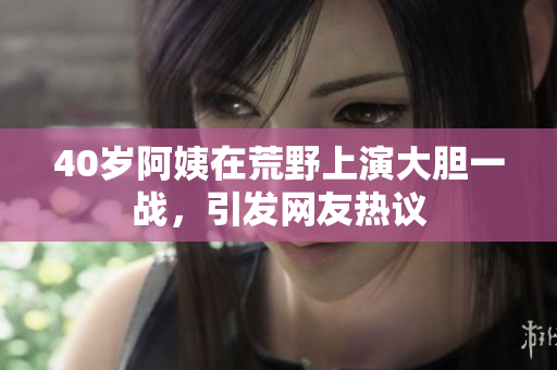 40岁阿姨在荒野上演大胆一战，引发网友热议