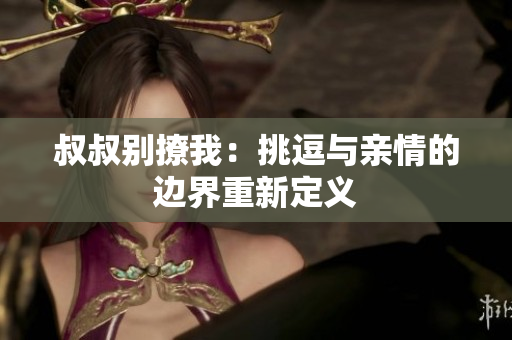 叔叔别撩我：挑逗与亲情的边界重新定义