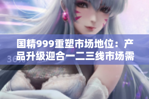 国精999重塑市场地位：产品升级迎合一二三线市场需求