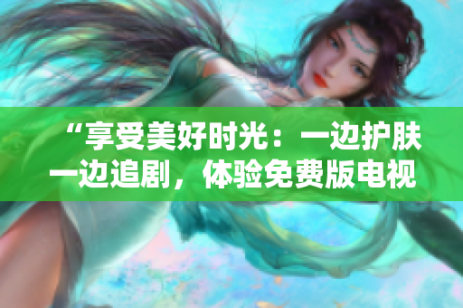 “享受美好时光：一边护肤一边追剧，体验免费版电视的乐趣！”