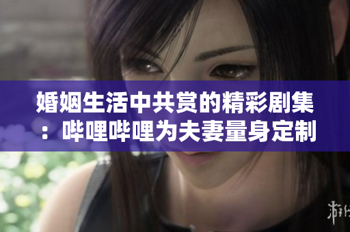 婚姻生活中共赏的精彩剧集：哔哩哔哩为夫妻量身定制的电视剧
