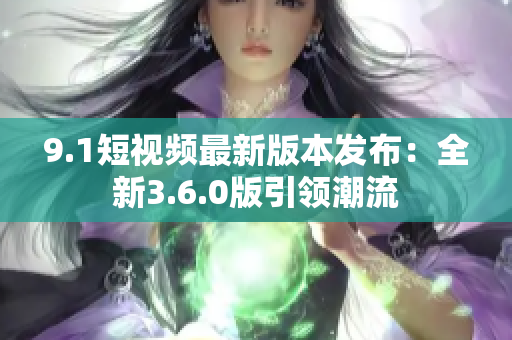 9.1短视频最新版本发布：全新3.6.0版引领潮流