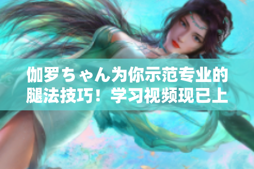 伽罗ちゃん为你示范专业的腿法技巧！学习视频现已上线