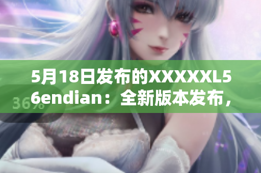 5月18日发布的XXXXXL56endian：全新版本发布，重要更新！