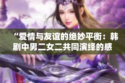 “爱情与友谊的绝妙平衡：韩剧中男二女二共同演绎的感人故事”