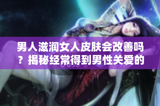 男人滋润女人皮肤会改善吗？揭秘经常得到男性关爱的女性皮肤真相