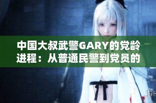 中国大叔武警GARY的党龄进程：从普通民警到党员的不平凡历程