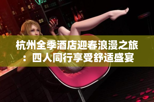 杭州全季酒店迎春浪漫之旅：四人同行享受舒适盛宴