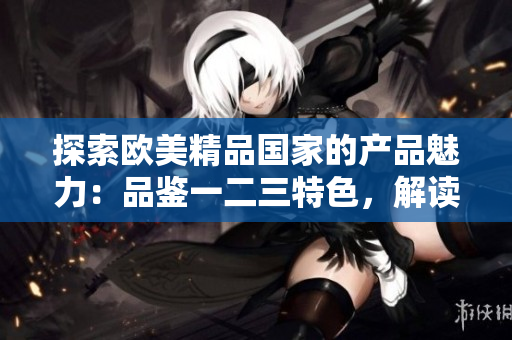 探索欧美精品国家的产品魅力：品鉴一二三特色，解读独特之处