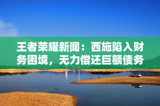 王者荣耀新闻：西施陷入财务困境，无力偿还巨额债务
