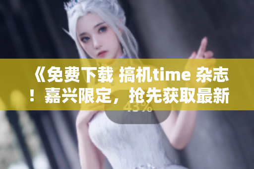 《免费下载 搞机time 杂志！嘉兴限定，抢先获取最新资讯！》