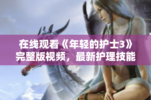 在线观看《年轻的护士3》完整版视频，最新护理技能与挑战全覆盖