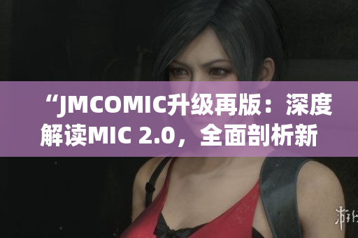 “JMCOMIC升级再版：深度解读MIC 2.0，全面剖析新功能与优化！”