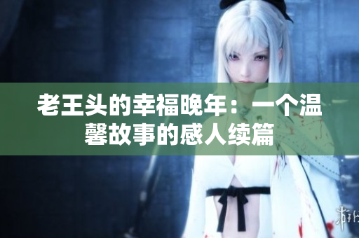 老王头的幸福晚年：一个温馨故事的感人续篇