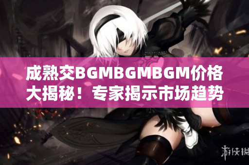 成熟交BGMBGMBGM价格大揭秘！专家揭示市场趋势和实用建议