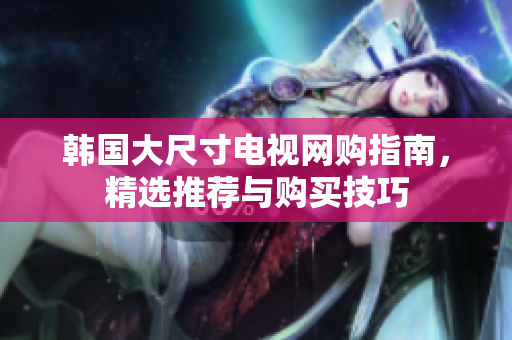 韩国大尺寸电视网购指南，精选推荐与购买技巧