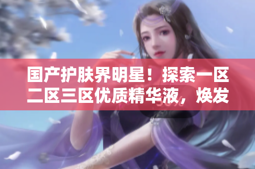 国产护肤界明星！探索一区二区三区优质精华液，焕发肌肤新生