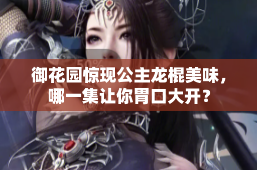御花园惊现公主龙棍美味，哪一集让你胃口大开？