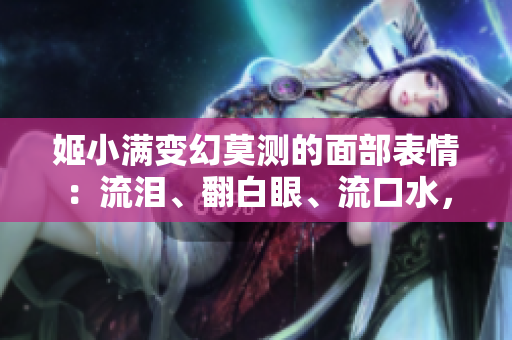 姬小满变幻莫测的面部表情：流泪、翻白眼、流口水，一览无余