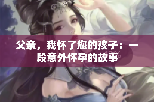 父亲，我怀了您的孩子：一段意外怀孕的故事