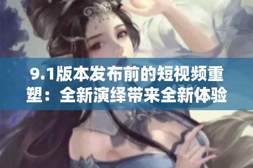 9.1版本发布前的短视频重塑：全新演绎带来全新体验