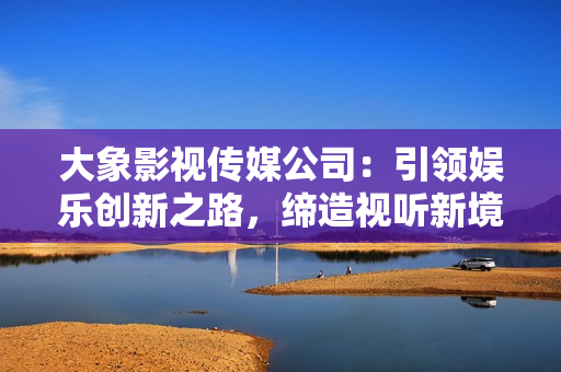大象影视传媒公司：引领娱乐创新之路，缔造视听新境界