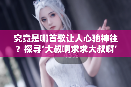 究竟是哪首歌让人心驰神往？探寻‘大叔啊求求大叔啊’的音乐之谜