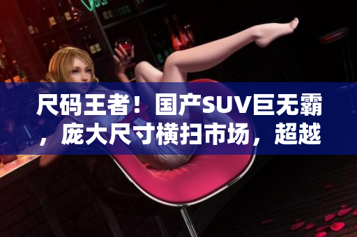 尺码王者！国产SUV巨无霸，庞大尺寸横扫市场，超越同级竞品！