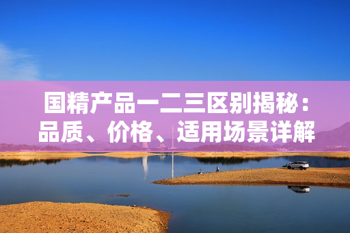 国精产品一二三区别揭秘：品质、价格、适用场景详解