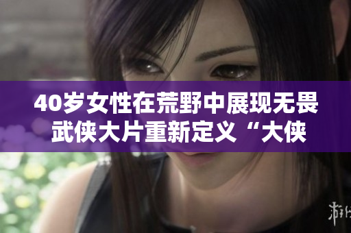 40岁女性在荒野中展现无畏 武侠大片重新定义“大侠”