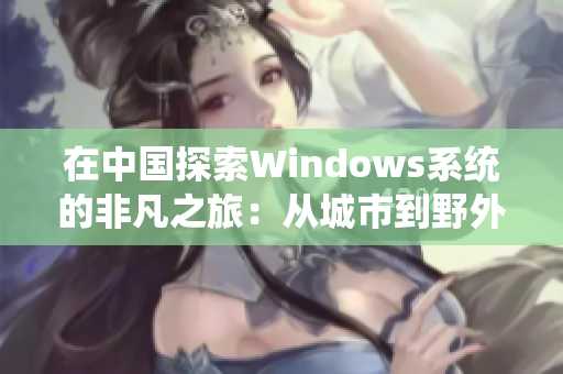 在中国探索Windows系统的非凡之旅：从城市到野外的全面覆盖与挑战