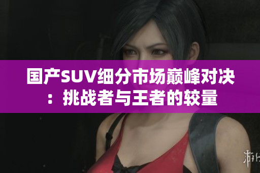 国产SUV细分市场巅峰对决：挑战者与王者的较量