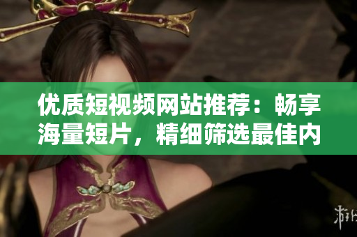 优质短视频网站推荐：畅享海量短片，精细筛选最佳内容
