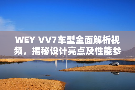 WEY VV7车型全面解析视频，揭秘设计亮点及性能参数