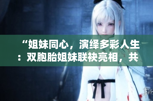 “姐妹同心，演绎多彩人生：双胞胎姐妹联袂亮相，共绘多重人物形象”