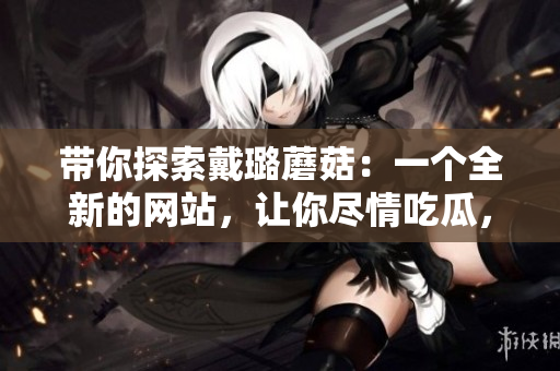 带你探索戴璐蘑菇：一个全新的网站，让你尽情吃瓜，探索世界