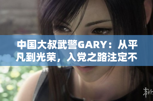 中国大叔武警GARY：从平凡到光荣，入党之路注定不凡