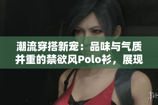 潮流穿搭新宠：品味与气质并重的禁欲风Polo衫，展现高级感与品质生活
