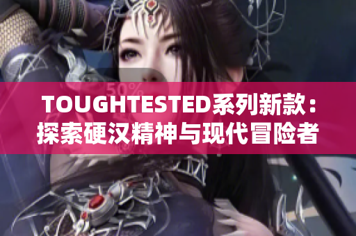 TOUGHTESTED系列新款：探索硬汉精神与现代冒险者的真实体验