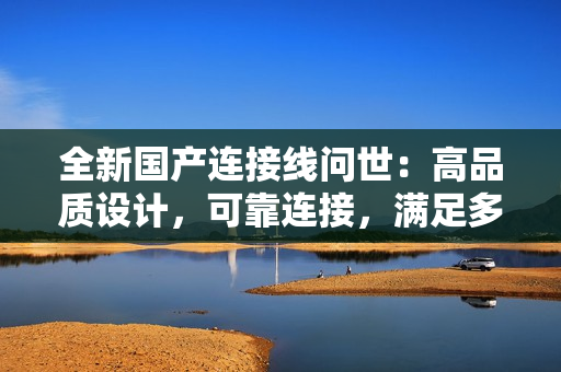 全新国产连接线问世：高品质设计，可靠连接，满足多种需求