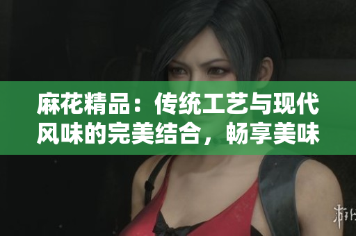 麻花精品：传统工艺与现代风味的完美结合，畅享美味与品质的精致体验