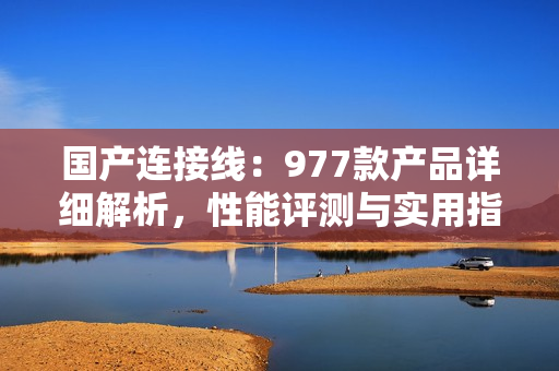 国产连接线：977款产品详细解析，性能评测与实用指南