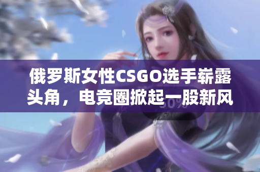 俄罗斯女性CSGO选手崭露头角，电竞圈掀起一股新风潮