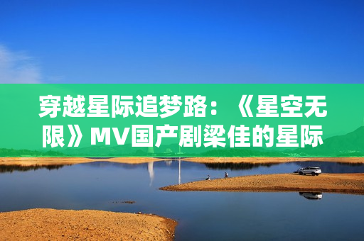 穿越星际追梦路：《星空无限》MV国产剧梁佳的星际奇遇