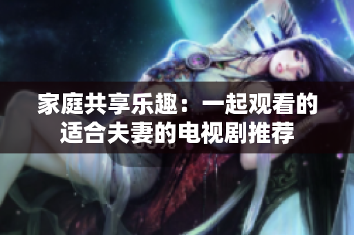 家庭共享乐趣：一起观看的适合夫妻的电视剧推荐